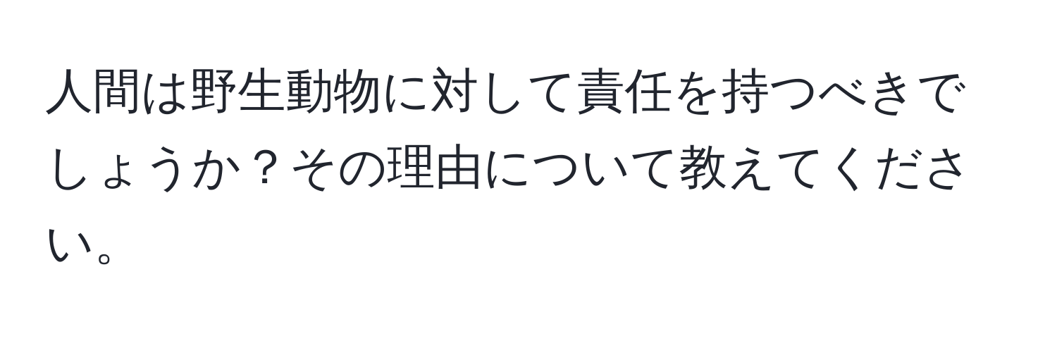 人間は野生動物に対して責任を持つべきでしょうか？その理由について教えてください。