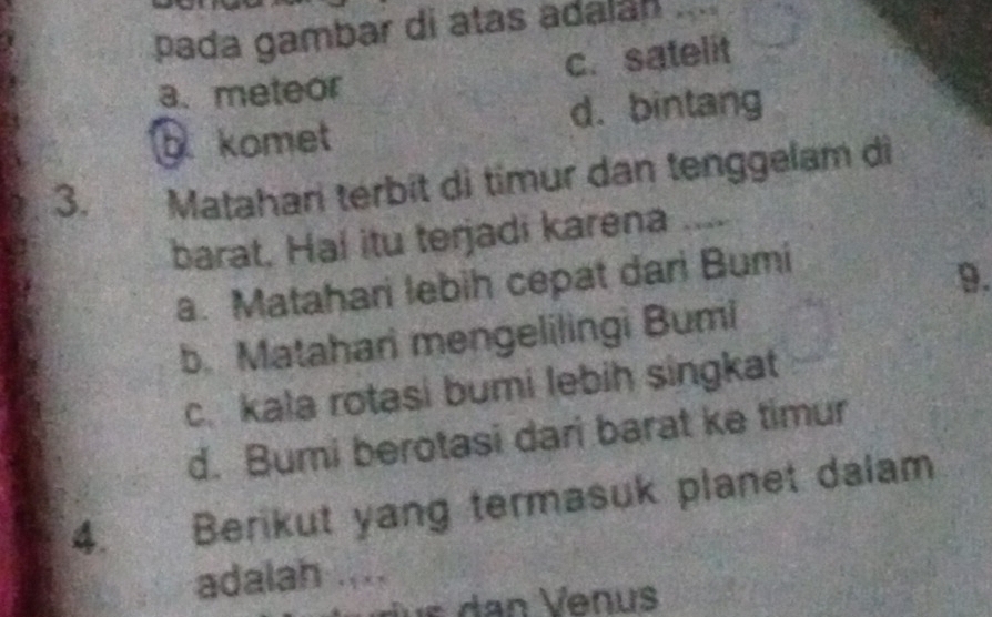 pada gambar di atas adalá
c. satelit
a、meteor
komet d. bintang
3. Matahari térbit di timur dan tenggelam di
barat, Ha! itu terjadi karena ....
a. Matahari lebih cepat dari Bumi
9.
b. Matahari mengelilingi Bumi
c. kala rotasi bumi lebih singkat
d. Bumi berotasi dari barat ke timur
4. Berikut yang termasuk planet dalam
adalah ....