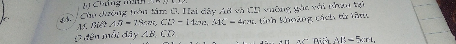 Chứng minh 2 1D// 
4A. Cho đường tròn tâm O. Hai dây AB và CD vuông góc với nhau tại
C , tính khoảng cách từ tâm
M. Biết AB=18cm, CD=14cm, MC=4cm
0 đến mỗi dây AB, CD. 
overline D AC Biết AB=5cm,