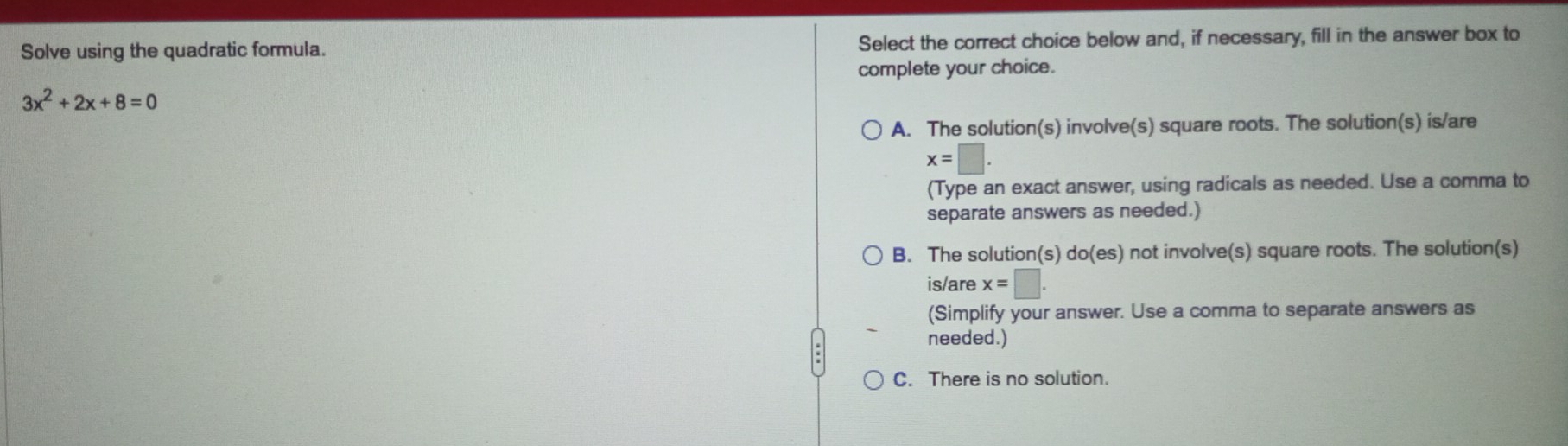 Solve using the quadratic formula. Select the correct choice below and, if necessary, fill in the answer box to
complete your choice.
3x^2+2x+8=0
A. The solution(s) involve(s) square roots. The solution(s) is/are
x=□. 
(Type an exact answer, using radicals as needed. Use a comma to
separate answers as needed.)
B. The solution(s) do(es) not involve(s) square roots. The solution(s)
is/are x=□. 
(Simplify your answer. Use a comma to separate answers as
needed.)
C. There is no solution.