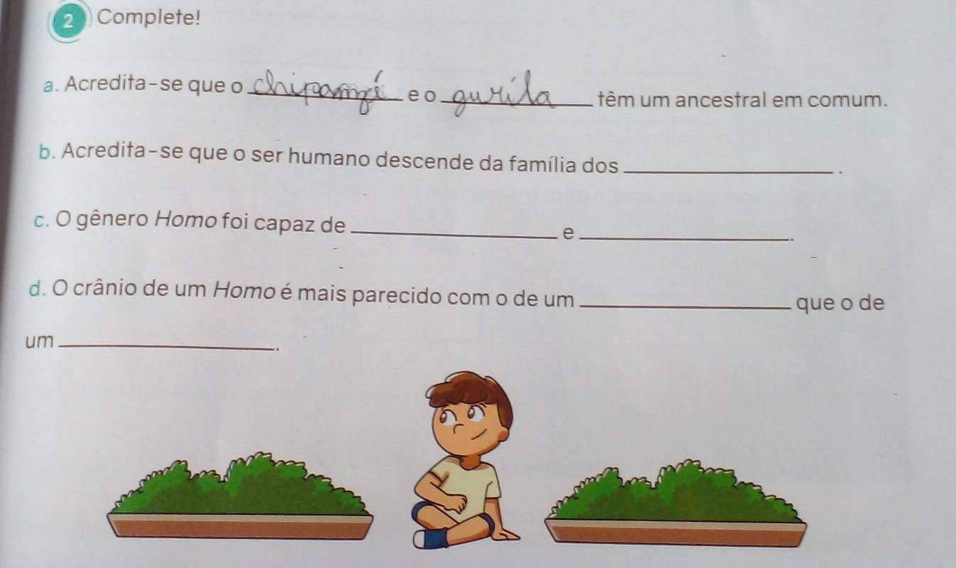 2Complete! 
a. Acredita-se que o_ 
eo _têm um ancestral em comum. 
b. Acredita-se que o ser humano descende da família dos_ 
. 
c. O gênero Homo foi capaz de_ 
_e 
d. O crânio de um Homo é mais parecido com o de um_ 
que o de 
um_ 
..