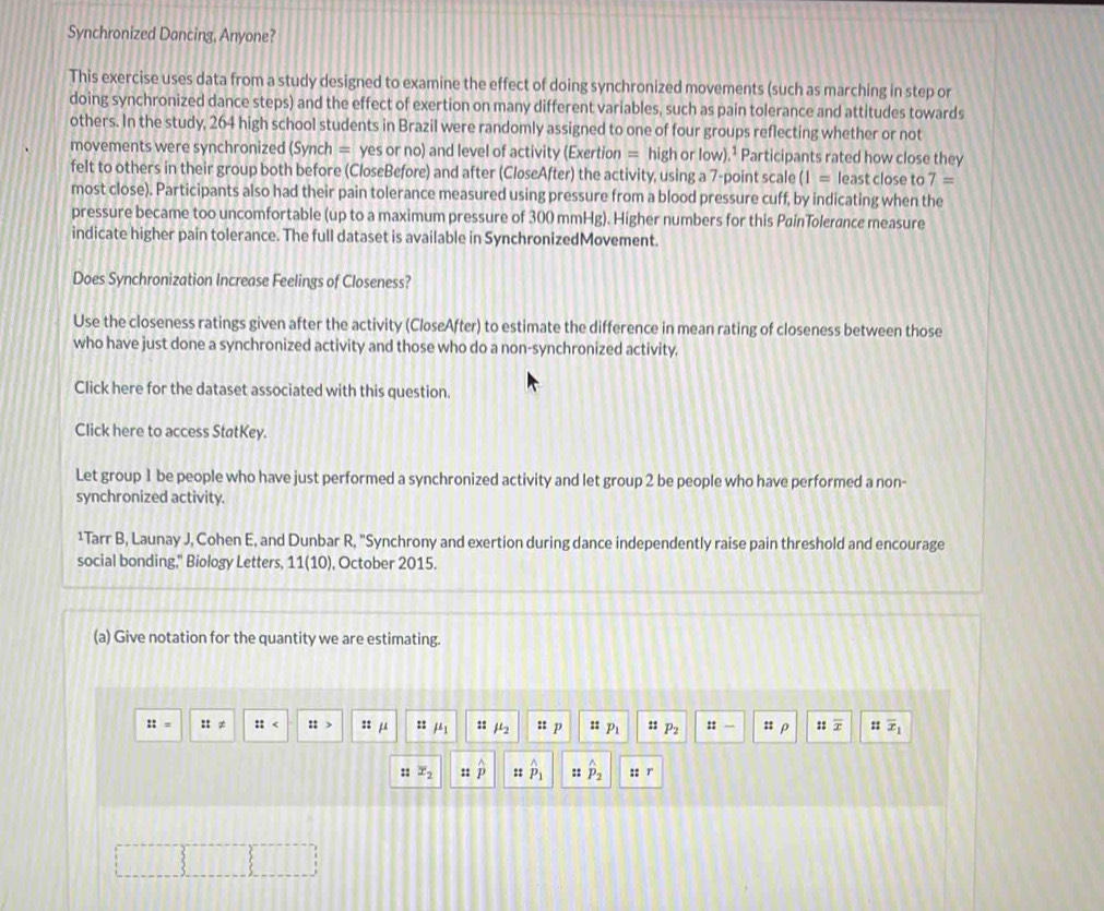 Synchronized Dancing, Anyone? 
This exercise uses data from a study designed to examine the effect of doing synchronized movements (such as marching in step or 
doing synchronized dance steps) and the effect of exertion on many different variables, such as pain tolerance and attitudes towards 
others. In the study, 264 high school students in Brazil were randomly assigned to one of four groups reflecting whether or not 
movements were synchronized (Synch = yes or no) and level of activity (Exertion = high or low).¹ Participants rated how close they 
felt to others in their group both before (CloseBefore) and after (CloseAfter) the activity, using a 7 -point scale (1= least close to 7=
most close). Participants also had their pain tolerance measured using pressure from a blood pressure cuff, by indicating when the 
pressure became too uncomfortable (up to a maximum pressure of 300 mmHg). Higher numbers for this PainTolerance measure 
indicate higher pain tolerance. The full dataset is available in SynchronizedMovement. 
Does Synchronization Increase Feelings of Closeness? 
Use the closeness ratings given after the activity (CloseAfter) to estimate the difference in mean rating of closeness between those 
who have just done a synchronized activity and those who do a non-synchronized activity. 
Click here for the dataset associated with this question. 
Click here to access StatKey. 
Let group 1 be people who have just performed a synchronized activity and let group 2 be people who have performed a non- 
synchronized activity. 
1Tarr B, Launay J, Cohen E, and Dunbar R, "Synchrony and exertion during dance independently raise pain threshold and encourage 
social bonding," Biology Letters, 11(10), October 2015. 
(a) Give notation for the quantity we are estimating.
::= ::!= :: :t> :: μ BI mu _1 :: mu _2 ::p :: p_1 :: P_2 :: : ρ ::overline x :: overline x_1
:: x_2 ::hat p :: hat p_1 :: hat P_2 :: r