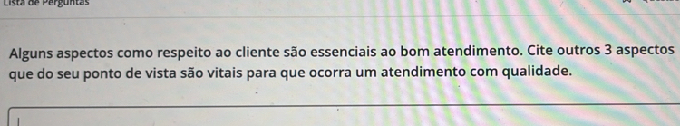 Lista de Perguntas 
Alguns aspectos como respeito ao cliente são essenciais ao bom atendimento. Cite outros 3 aspectos 
que do seu ponto de vista são vitais para que ocorra um atendimento com qualidade.