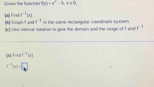 Given the function f(x)=x^2-5, x≥ 0, 
(a) Find f^(-1)(x). 
(b) Graph f and f^(-1) in the same rectangular coordinate system. 
(c) Use interval notation to give the domain and the range of f and f^(-1). 
(a) Find f^(-1)(x).
f^(-1)(x)=□