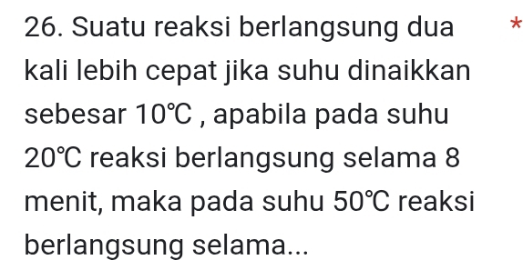 Suatu reaksi berlangsung dua * 
kali lebih cepat jika suhu dinaikkan 
sebesar 10°C , apabila pada suhu
20°C reaksi berlangsung selama 8
menit, maka pada suhu 50°C reaksi 
berlangsung selama...