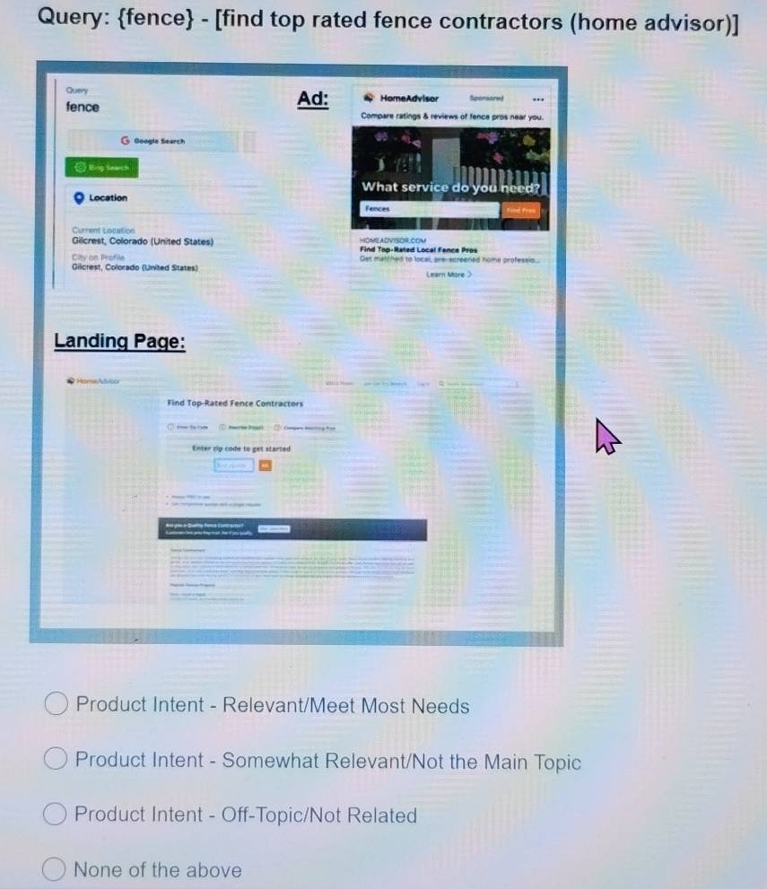 Query: fence - [find top rated fence contractors (home advisor)]
Query Ad: HomeAdvisor Sponsored
fence Compare ratings & reviews of fence pros near you.
@ Google Search
Eng Search
What service do you need
Location
Fences
Current Location
HOMEADVISOR.COM
Gilcrest, Colorado (United States) Find Top-Rated Local Fence Pros
City dn Binotile Get matched to local, are-screened home professis..
Giicrest, Colorado (United States) Leenn More >
Landing Page:
* HomeAdvisor
Find Top-Rated Fence Contractors
t to ⑦ mcr 
Enter rip code to get starled
a
Product Intent - Relevant/Meet Most Needs
Product Intent - Somewhat Relevant/Not the Main Topic
Product Intent - Off-Topic/Not Related
None of the above