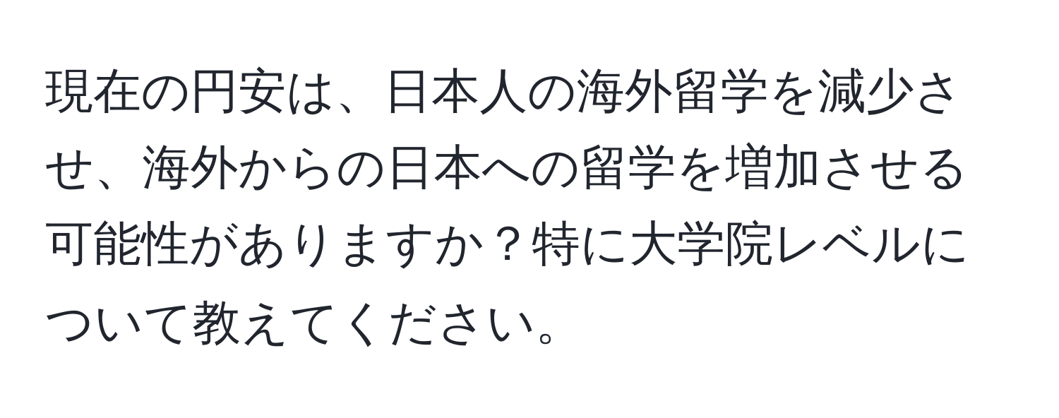 現在の円安は、日本人の海外留学を減少させ、海外からの日本への留学を増加させる可能性がありますか？特に大学院レベルについて教えてください。