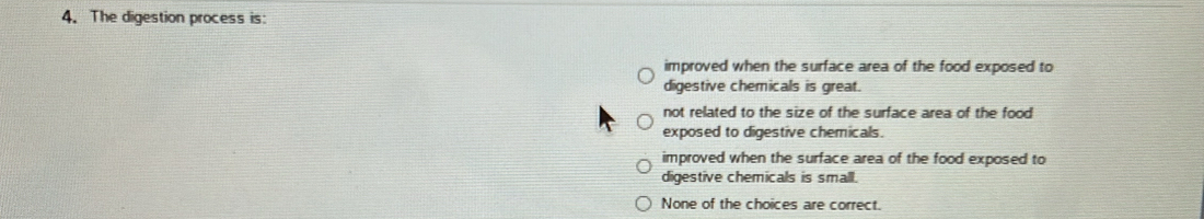 The digestion process is:
improved when the surface area of the food exposed to
digestive chemicals is great.
not related to the size of the surface area of the food
exposed to digestive chemicals.
improved when the surface area of the food exposed to
digestive chemicals is small.
None of the choices are correct.