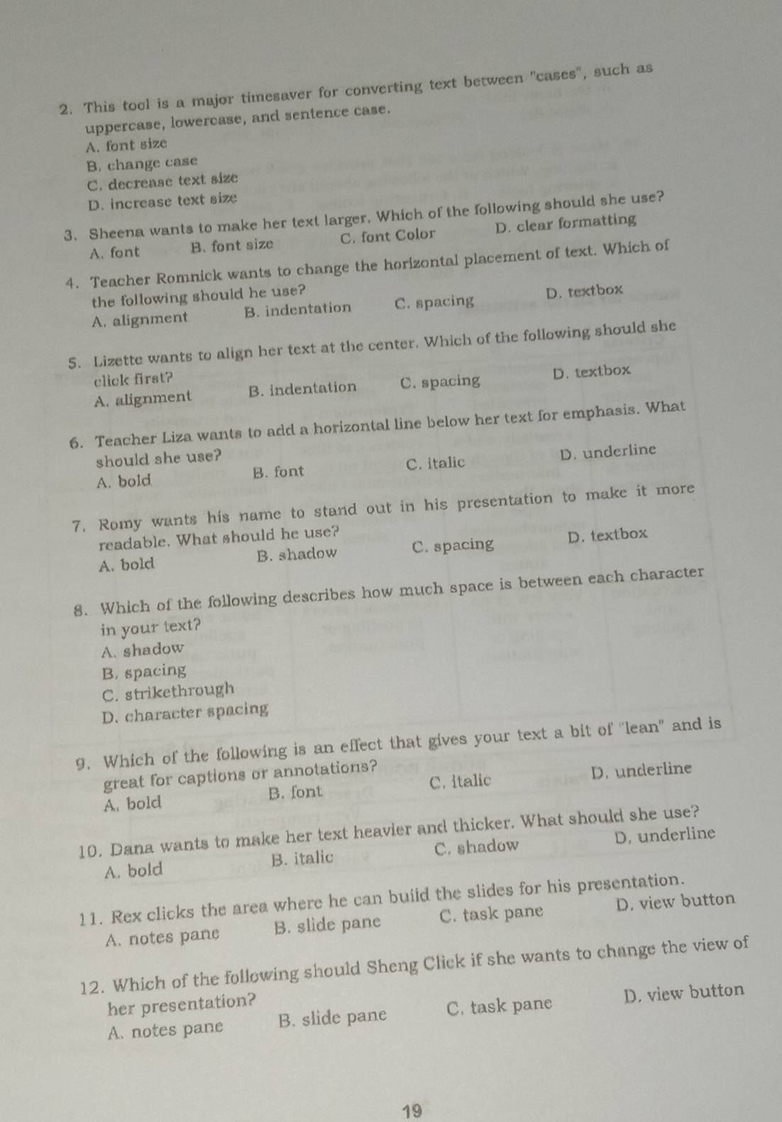 This tool is a major timesaver for converting text between "cases", such as
uppercase, lowercase, and sentence case.
A. font size
B. change case
C. decrease text size
D. increase text size
3. Sheena wants to make her text larger. Which of the following should she use?
A. font B. font size C. font Color D. clear formatting
4. Teacher Romnick wants to change the horizontal placement of text. Which of
the following should he use?
A. alignment B. indentation C. spacing D. textbox
5. Lizette wants to align her text at the center. Which of the following should she
click first?
A. alignment B. indentation C. spacing D. textbox
6. Teacher Liza wants to add a horizontal line below her text for emphasis. What
should she use?
A. bold B. font C. italic D. underline
7. Romy wants his name to stand out in his presentation to make it more
readable. What should he use?
A. bold B. shadow C. spacing D. textbox
8. Which of the following describes how much space is between each character
in your text?
A. shadow
B. spacing
C. strikethrough
D. character spacing
9. Which of the following is an effect that gives your text a bit of "lean" and is
great for captions or annotations?
A. bold B. font C. italic D. underline
10. Dana wants to make her text heavier and thicker. What should she use?
A. bold B. italic C. shadow D. underline
11. Rex clicks the area where he can buiid the slides for his presentation.
A. notes pane B. slide pane C. task pane D. view button
12. Which of the following should Sheng Click if she wants to change the view of
her presentation?
A. notes pane B. slide pane C. task pane D. view button
19