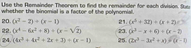 Use the Remainder Theorem to find the remainder for each division. State 
whether the binomial is a factor of the polynomial. 
20. (x^2-2)/ (x-1) 21. (x^5+32)/ (x+2)
22. (x^4-6x^2+8)/ (x-sqrt(2)) 23. (x^3-x+6)/ (x-2)
24. (4x^3+4x^2+2x+3)/ (x-1) 25. (2x^3-3x^2+x)/ (x-1)