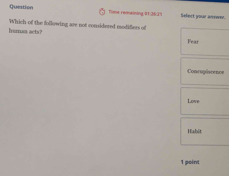 Question Time remaining 01:26:21 Select your answer.
Which of the following are not considered modifiers of
human acts?
Fear
Concupiscence
Love
Habit
1 point