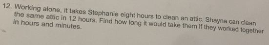 Working alone, it takes Stephanie eight hours to clean an attic. Shayna can clean 
in hours and minutes. the same attic in 12 hours. Find how long it would take them if they worked together