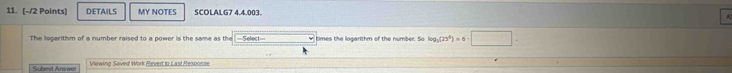 DETAILS MY NOTES SCOLALG7 4.4.003. 
The logarithm of a number raised to a power is the same as the ===Select=== times the logarithm of the number. So log _5(25^6)=6· □. 
Submit Answer Viewing Saved Work Revert to Last Response