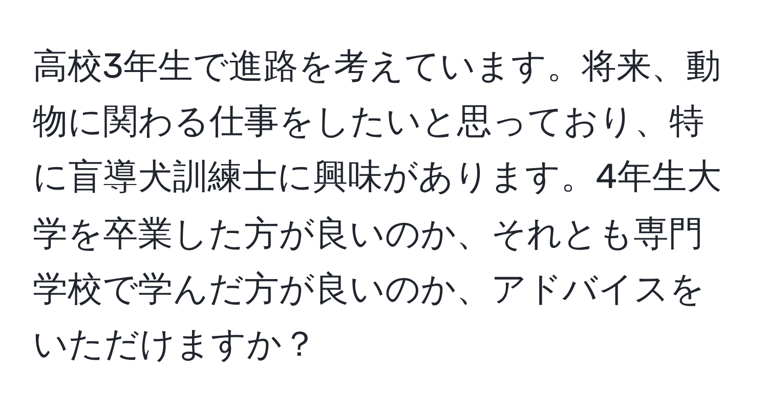 高校3年生で進路を考えています。将来、動物に関わる仕事をしたいと思っており、特に盲導犬訓練士に興味があります。4年生大学を卒業した方が良いのか、それとも専門学校で学んだ方が良いのか、アドバイスをいただけますか？