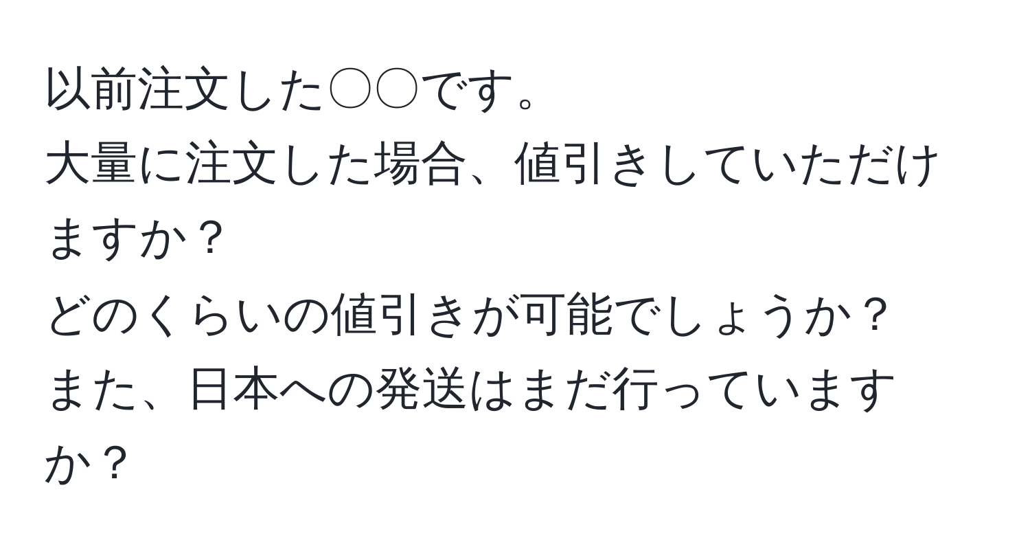 以前注文した〇〇です。  
大量に注文した場合、値引きしていただけますか？  
どのくらいの値引きが可能でしょうか？  
また、日本への発送はまだ行っていますか？