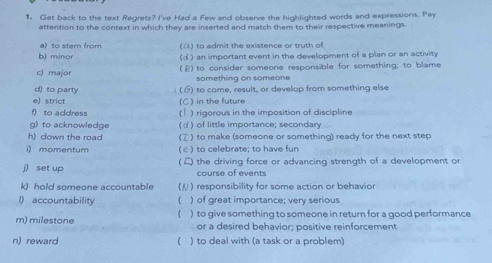 Get back to the text Regrets? I've Had a Few and observe the highlighted words and expressions. Pay 
attention to the context in which they are inserted and match them to their respective meanings. 
a) to stem from () to admit the existence or truth of 
b) minor (α ) an important event in the development of a plan or an activity 
c) major (£) to consider someone responsible for something; to blame 
something on someone 
d) to party ) to come, result, or develop from something else 
/ 
e) strict ) in the future 
(C 
f) to address ) rigorous in the imposition of discipline 
g) to acknowledge ) of little importance; secondary 
h) down the road C ) to make (someone or something) ready for the next step 
i) momentum (ε ) to celebrate; to have fun 
j) set up ) the driving force or advancing strength of a development or 
course of events 
k) hold someone accountable ) responsibility for some action or behavior 
l) accountability ( ) of great importance; very serious 
 
m) milestone ) to give something to someone in return for a good performance 
or a desired behavior; positive reinforcement 
n) reward ( ) to deal with (a task or a problem)