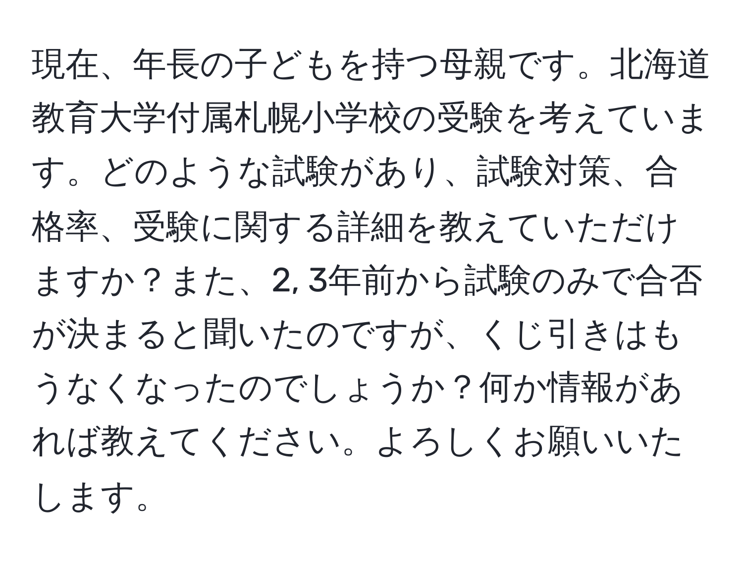 現在、年長の子どもを持つ母親です。北海道教育大学付属札幌小学校の受験を考えています。どのような試験があり、試験対策、合格率、受験に関する詳細を教えていただけますか？また、2, 3年前から試験のみで合否が決まると聞いたのですが、くじ引きはもうなくなったのでしょうか？何か情報があれば教えてください。よろしくお願いいたします。