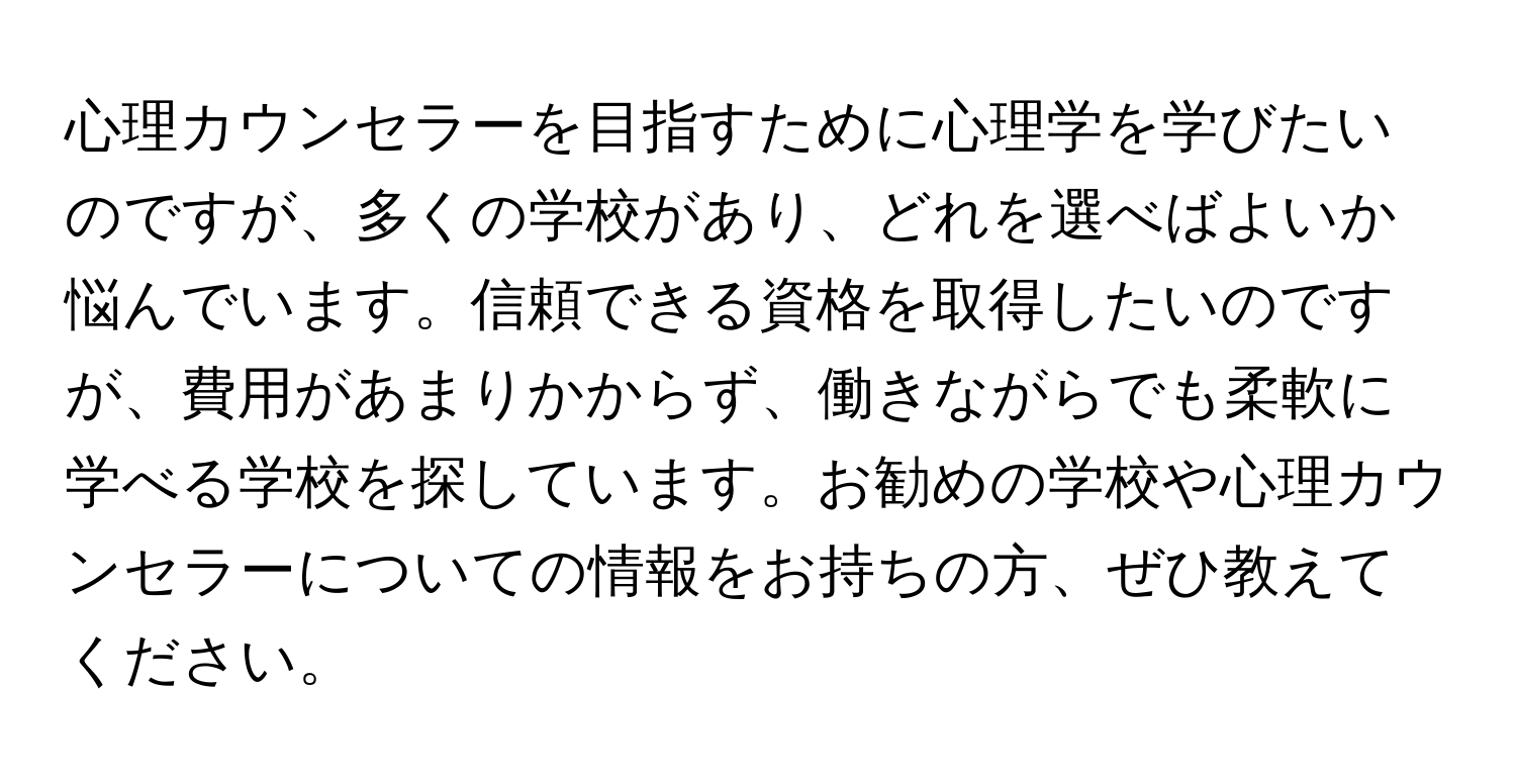 心理カウンセラーを目指すために心理学を学びたいのですが、多くの学校があり、どれを選べばよいか悩んでいます。信頼できる資格を取得したいのですが、費用があまりかからず、働きながらでも柔軟に学べる学校を探しています。お勧めの学校や心理カウンセラーについての情報をお持ちの方、ぜひ教えてください。