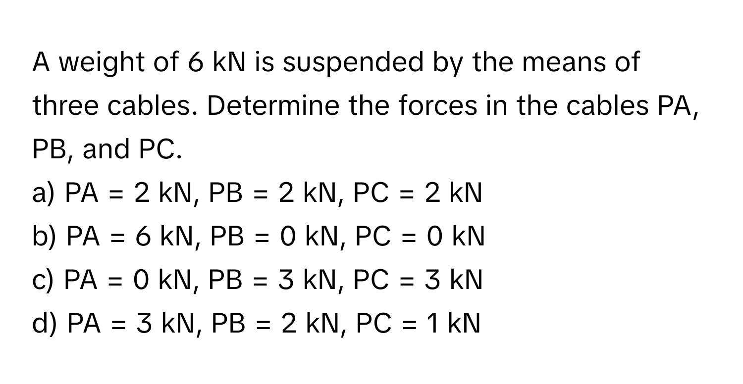 A weight of 6 kN is suspended by the means of three cables. Determine the forces in the cables PA, PB, and PC.

a) PA = 2 kN, PB = 2 kN, PC = 2 kN 
b) PA = 6 kN, PB = 0 kN, PC = 0 kN 
c) PA = 0 kN, PB = 3 kN, PC = 3 kN 
d) PA = 3 kN, PB = 2 kN, PC = 1 kN