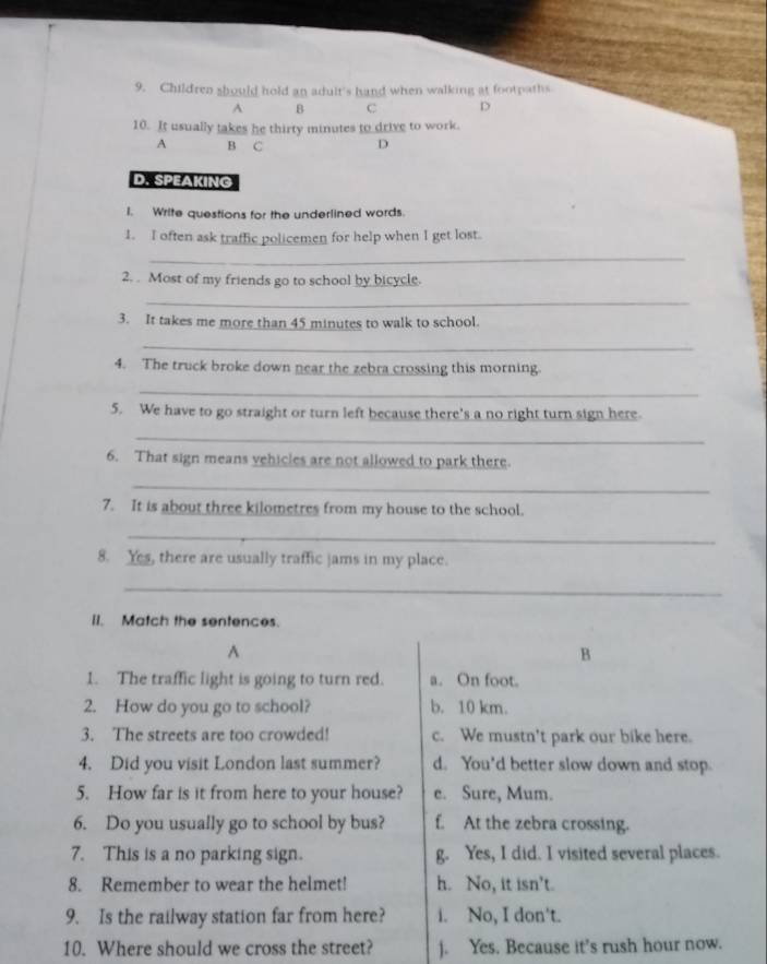 Children should hold an adult's hand when walking at footpaths
A B C D
10. It usually takes he thirty minutes to drive to work.
A B C D
D. SPEAKING
I. Write questions for the underlined words.
1. I often ask traffic policemen for help when I get lost.
_
2. . Most of my friends go to school by bicycle.
_
3. It takes me more than 45 minutes to walk to school.
_
4. The truck broke down near the zebra crossing this morning.
_
5. We have to go straight or turn left because there's a no right turn sign here.
_
6. That sign means vehicles are not allowed to park there.
_
7. It is about three kilometres from my house to the school.
_
8. Yes, there are usually traffic jams in my place.
_
II. Match the sentences.
A
B
1. The traffic light is going to turn red. a. On foot.
2. How do you go to school? b. 10 km.
3. The streets are too crowded! c. We mustn't park our bike here.
4. Did you visit London last summer? d. You’d better slow down and stop.
5. How far is it from here to your house? e. Sure, Mum.
6. Do you usually go to school by bus? f. At the zebra crossing.
7. This is a no parking sign. g. Yes, I did. I visited several places.
8. Remember to wear the helmet! h. No, it isn't.
9. Is the railway station far from here? i. No, I don't.
10. Where should we cross the street? ). Yes. Because it's rush hour now.