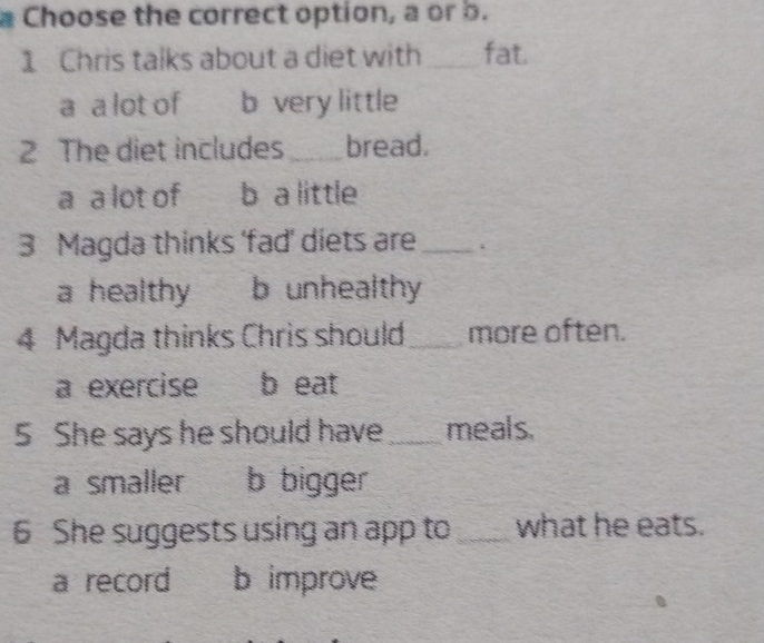 Choose the correct option, a or b.
1 Chris talks about a diet with _fat.
a a lot of b very little
2 The diet includes _bread.
a a lot of b a little
3 Magda thinks 'fad’ diets are_ .
a healthy b unhealthy
4 Magda thinks Chris should_ more often.
a exercise b eat
5 She says he should have _meals.
a smaller b bigger
6 She suggests using an app to_ what he eats.
a record b improve