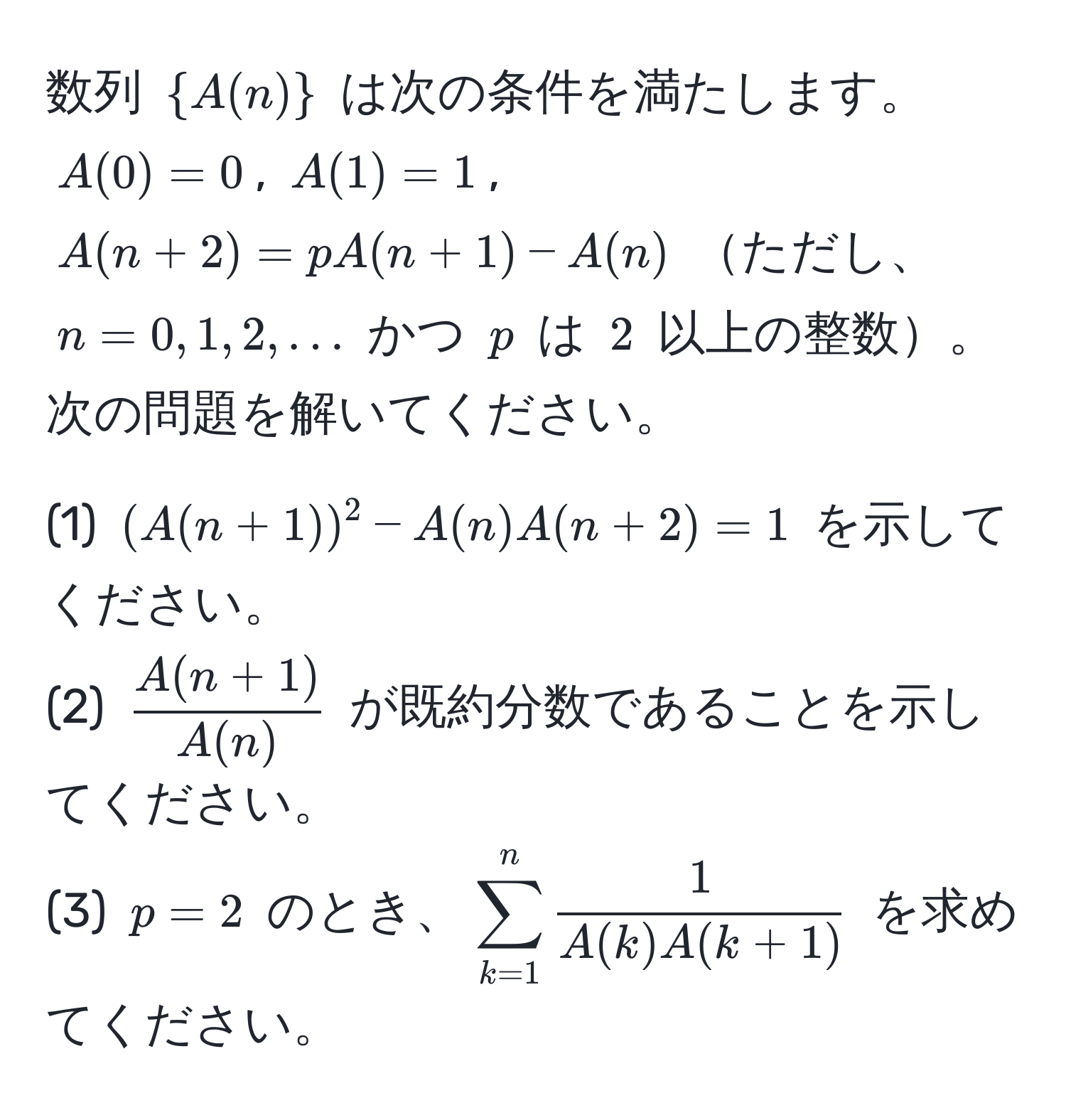 数列 $A(n)$ は次の条件を満たします。$A(0) = 0$, $A(1) = 1$, $A(n+2) = p A(n+1) - A(n)$ ただし、$n=0,1,2,...$ かつ $p$ は $2$ 以上の整数。次の問題を解いてください。

(1) $(A(n+1))^2 - A(n) A(n+2) = 1$ を示してください。  
(2) $ (A(n+1))/A(n) $ が既約分数であることを示してください。  
(3) $p=2$ のとき、$ sum_(k=1)^n  1/A(k) A(k+1)  $ を求めてください。