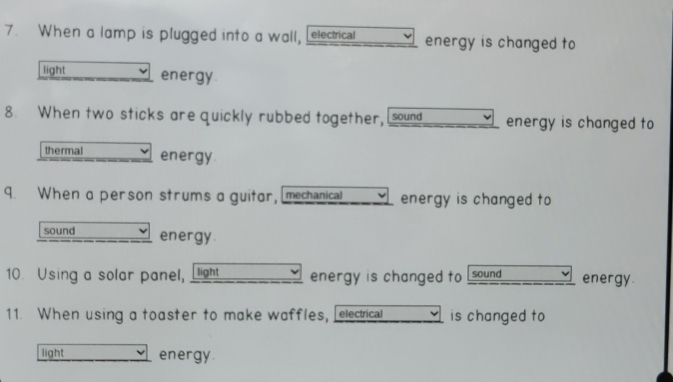 When a lamp is plugged into a wall, [electrical energy is changed to 
light energy. 
8. When two sticks are quickly rubbed together, [sound energy is changed to 
thermal energy. 
9. When a person strums a guitor, mechanical energy is changed to 
sound energy. 
10. Using a solar panel, ligh energy is changed to sound energy. 
11. When using a toaster to make waffles, electrical is changed to 
light energy.