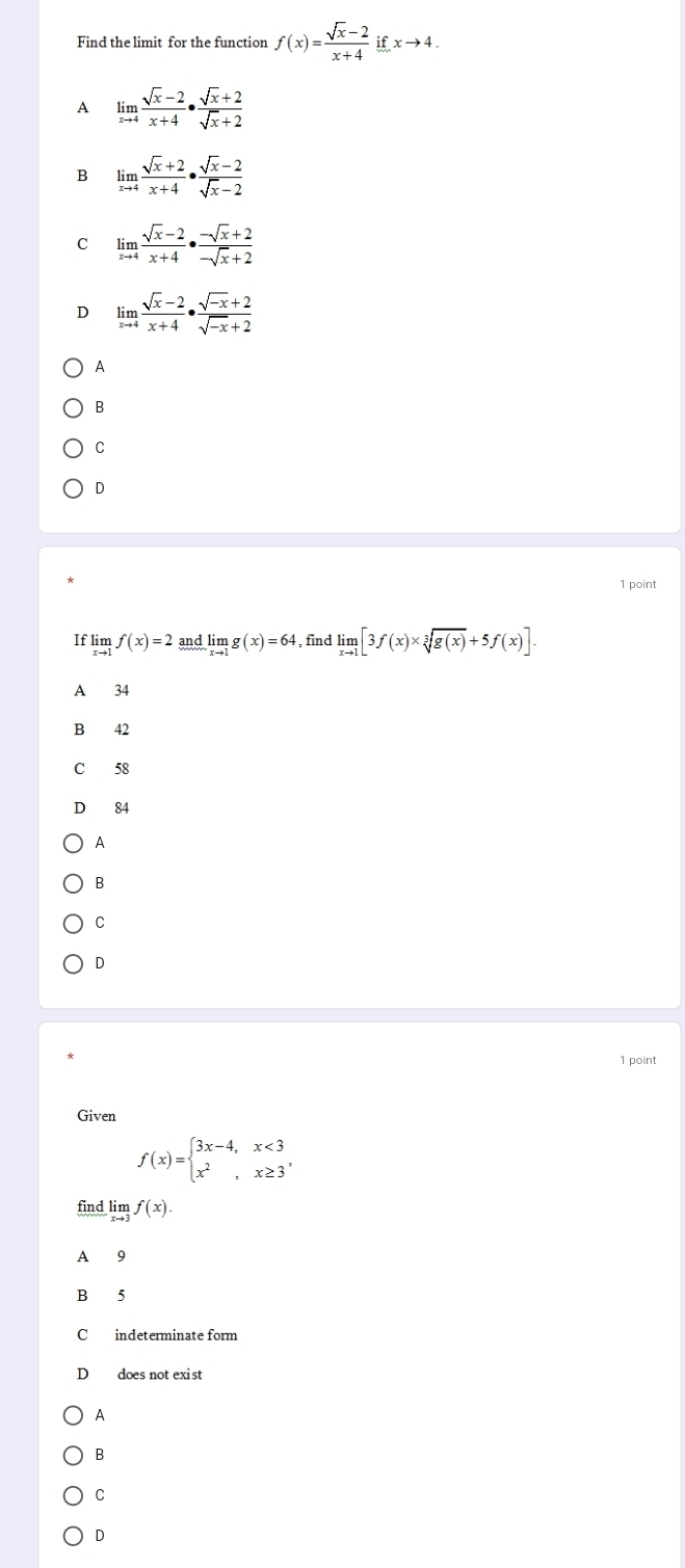 Find the limit for the function f(x)= (sqrt(x)-2)/x+4 ifxto 4.
A limlimits _xto 4 (sqrt(x)-2)/x+4 ·  (sqrt(x)+2)/sqrt(x)+2 
limlimits _xto 4 (sqrt(x)+2)/x+4 ·  (sqrt(x)-2)/sqrt(x)-2 
C limlimits _xto 4 (sqrt(x)-2)/x+4 ·  (-sqrt(x)+2)/-sqrt(x)+2 
D limlimits _xto 4 (sqrt(x)-2)/x+4 ·  (sqrt(-x)+2)/sqrt(-x)+2 
A
B
C
D
1 point
If limlimits _xto 1f(x)=2andlimlimits _xto 1g(x)=64 , find limlimits _xto 1[3f(x)* sqrt[3](g(x))+5f(x)]. 
A 34
B 42
C 58
D 84
A
B
C
D
1 point
Given
f(x)=beginarrayl 3x-4,x<3 x^2,x≥ 3^,endarray.
find lim f(x).
A 9
B 5
C indeterminate form
D does not exist
A
B
C
D