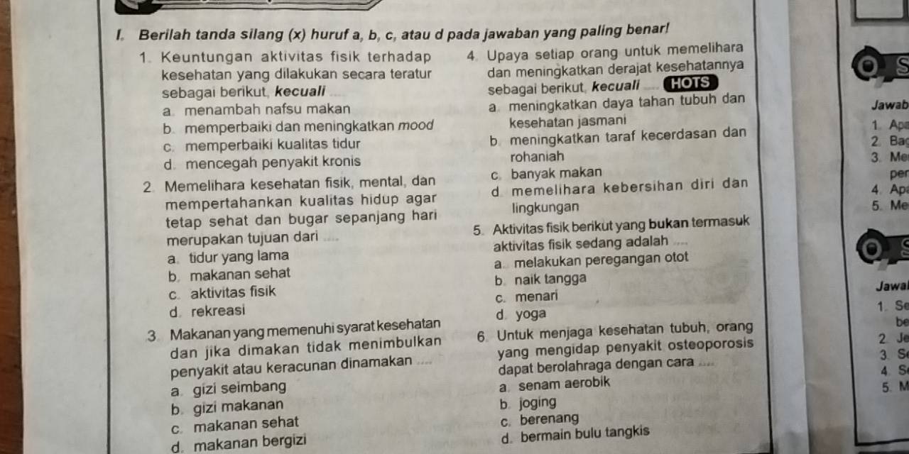 Berilah tanda silang (x) huruf a, b, c, atau d pada jawaban yang paling benar!
1 Keuntungan aktivitas fisik terhadap 4. Upaya setiap orang untuk memelihara
kesehatan yang dilakukan secara teratur dan meningkatkan derajat kesehatannya
sebagai berikut, kecuali sebagai berikut kecuali HOTS
a meningkatkan daya tahan tubuh dan
a menambah nafsu makan Jawab
b memperbaiki dan meningkatkan mood kesehatan jasmani
1 Ape
c. memperbaiki kualitas tidur b meningkatkan taraf kecerdasan dan 2 Ba
d mencegah penyakit kronis rohaniah 3. Me
2. Memelihara kesehatan fisik, mental, dan c banyak makan per
mempertahankan kualitas hidup agar dmemelihara kebersihan diri dan
4. Ap
tetap sehat dan bugar sepanjang hari lingkungan
5. Me
merupakan tujuan dari 5. Aktivitas fisik berikut yang bukan termasuk
a tidur yang lama aktivitas fisik sedang adalah
b makanan sehat a melakukan peregangan otot
c aktivitas fisik bnaik tangga
Jawal
d rekreasi c. menari
3 Makanan yang memenuhi syarat kesehatan d yoga 1. Se
2 Je
dan jika dimakan tidak menimbulkan 6. Untuk menjaga kesehatan tubuh, orang
be
penyakit atau keracunan dinamakan .... yang mengidap penyakit osteoporosis 
dapat berolahraga dengan cara .... 3. S
4. S
a senam aerobik
a gizi seimbang 5. M
b gizi makanan b joging
c makanan sehat c. berenang
d makanan bergizi
d bermain bulu tangkis