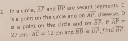 In a circle, overline AP and overline BP are secant segments. C
is a point on the circle and on overline AP. Likewise, D
is a point on the circle and on overline BP. If overline AP=
27cm, overline AC=12cm and overline BD≌ overline DP , find overline BP.