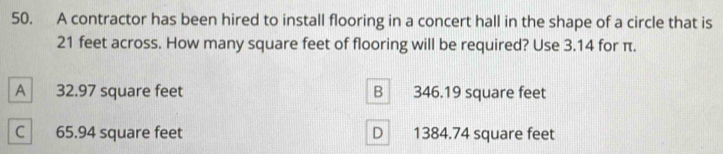 A contractor has been hired to install flooring in a concert hall in the shape of a circle that is
21 feet across. How many square feet of flooring will be required? Use 3.14 for π.
A 32.97 square feet B 346.19 square feet
C 65.94 square feet D 1384.74 square feet