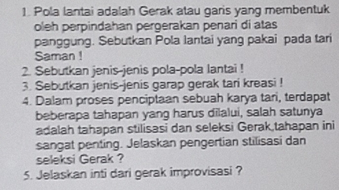 Pola lantai adalah Gerak atau garis yang membentuk 
oleh perpindahan pergerakan penari di atas 
panggung. Sebutkan Pola lantai yang pakai pada tari 
Saman ! 
2. Sebutkan jenis-jenis pola-pola lantai ! 
3. Sebutkan jenis-jenis garap gerak tari kreasi ! 
4. Dalam proses penciptaan sebuah karya tari, terdapat 
beberapa tahapan yang harus dilalui, salah satunya 
adalah tahapan stilisasi dan seleksi Gerak,tahapan ini 
sangat penting. Jelaskan pengertian stilisasi dan 
seleksi Gerak ? 
5. Jelaskan inti dari gerak improvisasi ?