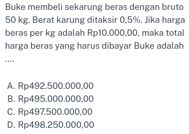 Buke membeli sekarung beras dengan bruto
50 kg. Berat karung ditaksir 0,5%. Jika harga
beras per kg adalah Rp10.000,00, maka total
harga beras yang harus dibayar Buke adalah
…
A. Rp492.500.000,00
B. Rp495.000.000,00
C. Rp497.500.000,00
D. Rp498.250.000,00