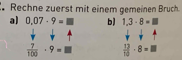 Rechne zuerst mit einem gemeinen Bruch. 
a) 0,07· 9=□ b) 1,3· 8=□
 7/100 · 9=□
 13/10 · 8=□