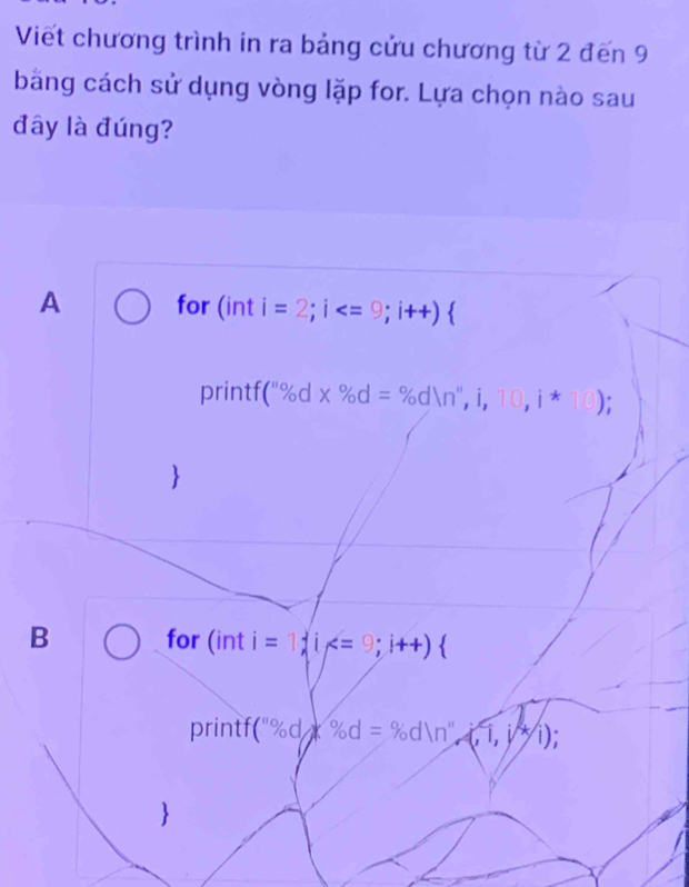 Viết chương trình in ra bảng cửu chương từ 2 đến 9
băng cách sử dụng vòng lặp for. Lựa chọn nào sau
đây là đúng?
A for (int i=2;i  
printf (''% d* % d=% d(n'',i,10,i*10); 

B for (int i=1; i  
printf (^n% d)x% d=% dln n'prime ,(,1,j)
1