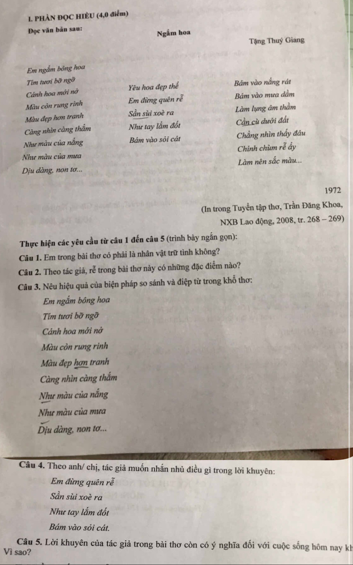 PHÀN ĐỌC HIÈU (4,0 điểm)
Đọc văn bản sau:
Ngắm hoa
Tặng Thuý Giang
Em ngắm bông hoa
Tim tươi bỡ ngỡ
Cảnh hoa mới nở Yêu hoa đẹp thế
Bám vào nắng rát
Màu còn rung rinh Em đừng quên rễ Bám vào mưa dầm
Màu đẹp hơn tranh Sần sùi xoè ra Làm lụng âm thầm
Càng nhìn càng thắm Như tay lắm đốt Cần cù dưới đất
Như màu của nắng Bám vào sỏi cát Chẳng nhìn thấy đâu
Như màu của mưa Chính chùm rễ ấy
Làm nên sắc màu...
Dịu dàng, non tơ...
1972
(In trong Tuyển tập thơ, Trần Đăng Khoa,
NXB Lao động, 2008, tr. 268 - 269)
Thực hiện các yêu cầu từ câu 1 đến câu 5 (trình bày ngắn gọn):
Câu 1. Em trong bài thơ có phải là nhân vật trữ tình không?
Câu 2. Theo tác giả, rễ trong bài thơ này có những đặc điểm nào?
Câu 3. Nêu hiệu quả của biện pháp so sánh và điệp từ trong khổ thơ:
Em ngắm bông hoa
Tím tươi bỡ ngỡ
Cánh hoa mới nở
Màu còn rung rinh
Màu đẹp hơn tranh
Càng nhìn càng thắm
Như màu của nắng
Như màu của mưa
Dịu dàng, non tơ...
Câu 4. Theo anh/ chị, tác giả muốn nhắn nhủ điều gì trong lời khuyên:
Em đừng quên rễ
Sần sùi xoè ra
Như tay lắm đốt
Bám vào sỏi cát.
Câu 5. Lời khuyên của tác giả trong bài thơ còn có ý nghĩa đối với cuộc sống hôm nay kh
Vì sao?