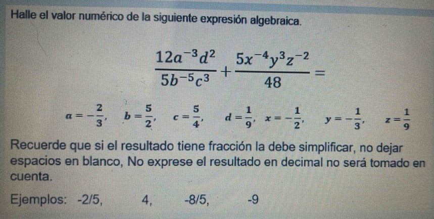 Halle el valor numérico de la siguiente expresión algebraica.
 (12a^(-3)d^2)/5b^(-5)c^3 + (5x^(-4)y^3z^(-2))/48 =
a=- 2/3 , b= 5/2 , c= 5/4 , d= 1/9 , x=- 1/2 , y=- 1/3 , z= 1/9 
Recuerde que si el resultado tiene fracción la debe simplificar, no dejar
espacios en blanco, No exprese el resultado en decimal no será tomado en
cuenta.
Ejemplos: -2/5, 4, -8/5, -9