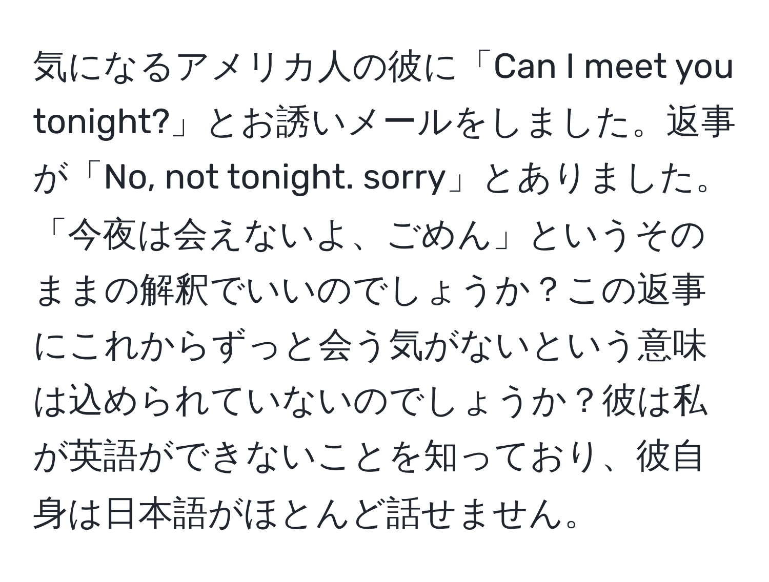 気になるアメリカ人の彼に「Can I meet you tonight?」とお誘いメールをしました。返事が「No, not tonight. sorry」とありました。「今夜は会えないよ、ごめん」というそのままの解釈でいいのでしょうか？この返事にこれからずっと会う気がないという意味は込められていないのでしょうか？彼は私が英語ができないことを知っており、彼自身は日本語がほとんど話せません。