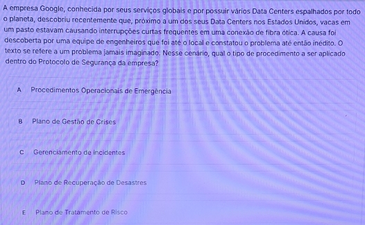 A empresa Google, conhecida por seus serviços globais e por possuir vários Data Centers espalhados por todo
o planeta, descobriu recentemente que, próximo a um dos seus Data Centers nos Estados Unidos, vacas em
um pasto estavam causando interrupções curtas frequentes em uma conexão de fibra ótica. A causa foi
descoberta por uma equipe de engenheiros que foi até o local e constatou o problema até então inédito. O
texto se refere a um problema jamais imaginado. Nesse cenário, qual o tipo de procedimento a ser aplicado
dentro do Protocolo de Segurança da empresa?
A Procedimentos Operacionais de Emergência
B Plano de Gestão de Crises
C Gerenciamento de incidentes
D Plano de Recuperação de Desastres
E Plano de Tratamento de Risco