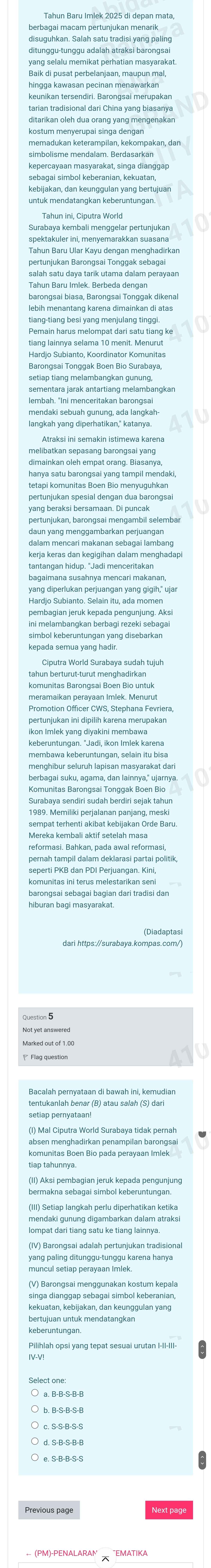 disuguhkan. Salah satu tradisi yang paling
yang selalu memikat perhatian masyarakat.
kostum menyerupai singa dengan
memadukan keterampilan, kekompakan, dan
kepercayaan masyarakat, singa dianggap
Surabaya kembali menggelar pertunjukan
spektakuler ini, menyemarakkan suasana
Tahun Baru Ular Kayu dengan menghadirkan
lebih menantang karena dimainkan di atas
Pemain harus melompat dari satu tiang ke
Hardjo Subianto, Koordinator Komunitas
Barongsai Tonggak Boen Bio Surabaya,
setiap tiang melambangkan gunung,
sementara jarak antartiang melambangkan
lembah. "Ini menceritakan barongsai
mendaki sebuah gunung, ada langkah-
Atraksi ini semakin istimewa karena
dimainkan oleh empat orang. Biasanya,
hanya satu barongsai yang tampil mendaki,
tetapi komunitas Boen Bio menyuguhkan
pertunjukan spesial dengan dua barongsai
yang beraksi bersamaan. Di puncak
pertunjukan, barongsai mengambil selembar
daun yang menggambarkan perjuangan
dalam mencari makanan sebagai lambang
kerja keras dan kegigihan dalam menghadap
Hardjo Subianto. Selain itu, ada momen
pembagian jeruk kepada pengunjung. Aksi
simbol keberuntungan yang disebarkan
kepada semua yang hadir
tahun berturut-turut menghadirkan
Promotion Officer CWS, Stephana Fevriera
ikon Imlek yang diyakini membawa
keberuntungan. "Jadi, ikon Imlek karena
membawa keberuntungan, selain itu bisa
menghibur seluruh lapisan masyarakat dari
berbagai suku, agama, dan lainnya," ujarnya.
1989. Memiliki perjalanan panjang, meski
sempat terhenti akibat kebijakan Orde Baru
Mereka kembali aktif setelah masa
seperti PKB dan PDI Perjuangan. Kini,
Not yet answered
Marked out of 1.00
Bacalah pernyataan di bawah ini, kemudian
absen menghadirkan penampilan barongsai
(II) Aksi pembagian jeruk kepada pengunjung
mendaki gunung digambarkan dalam atraksi
(IV) Barongsai adalah pertunjukan tradisional
Pilihlah opsi yang tepat sesuai urutan I-II-III-
(PM)-PENALARAN  'EMATIKA