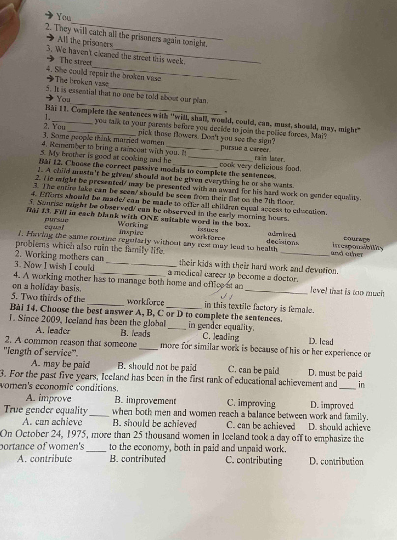 You
2. They will catch all the prisoners again tonight.
All the prisoners
_
3. We haven't cleaned the street this week.
The street
4. She could repair the broken vase.
The broken vase
_
5. It is essential that no one be told about our plan.
You
Bài 11. Complete the sentences with 'will, shall, would, could, can, must, should, may, might”
1._ you talk to your parents before you decide to join the police forces, Mai?
2. You _pick those flowers. Don't you see the sign?
3. Some people think married women pursue a career.
4. Remember to bring a raincoat with you. It rain later.
5. My brother is good at cooking and he _cook very delicious food.
Bài 12. Choose the correct passive modals to complete the sentences.
1. A child mustn't be given/ should not be given everything he or she wants.
2. He might be presented/ may be presented with an award for his hard work on gender equality.
3. The entire lake can be seen/ should be seen from their flat on the 7th floor.
4. Efforts should be made/ can be made to offer all children equal access to education.
5. Sunrise might be observed/ can be observed in the early morning hours.
pursue Working
Bài 13. Fill in each blank with ONE suitable word in the box. issues admired courage
equal inspire workforce decisions irresponsibility
1. Having the same routine regularly without any rest may lead to health and other
problems which also ruin the family life.
2. Working mothers can _their kids with their hard work and devotion.
3. Now I wish I could _a medical career to become a doctor.
4. A working mother has to manage both home and office at an_ level that is too much
on a holiday basis.
5. Two thirds of the_ workforce in this textile factory is female.
Bài 14. Choose the best answer A, B, C or D to complete the sentences.
1. Since 2009, Iceland has been the global _in gender equality.
A. leader B. leads C. leading D. lead
2. A common reason that someone _more for similar work is because of his or her experience or
"length of service".
A. may be paid B. should not be paid C. can be paid D. must be paid
3. For the past five years, Iceland has been in the first rank of educational achievement and _in
women's economic conditions.
A. improve B. improvement C. improving D. improved
True gender equality _when both men and women reach a balance between work and family.
A. can achieve B. should be achieved C. can be achieved D. should achieve
On October 24, 1975, more than 25 thousand women in Iceland took a day off to emphasize the
portance of women's _to the economy, both in paid and unpaid work.
A. contribute B. contributed C. contributing D. contribution