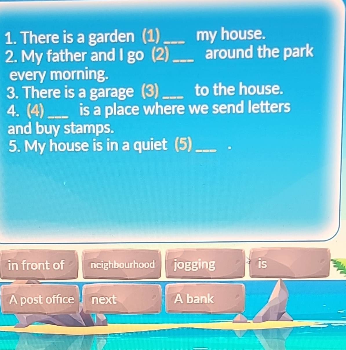 There is a garden (1) _my house.
2. My father and I go (2) _around the park
every morning.
3. There is a garage (3)_ to the house.
4. (4)_ is a place where we send letters
and buy stamps.
5. My house is in a quiet (5)_
in front of neighbourhood jogging is
A post office next A bank