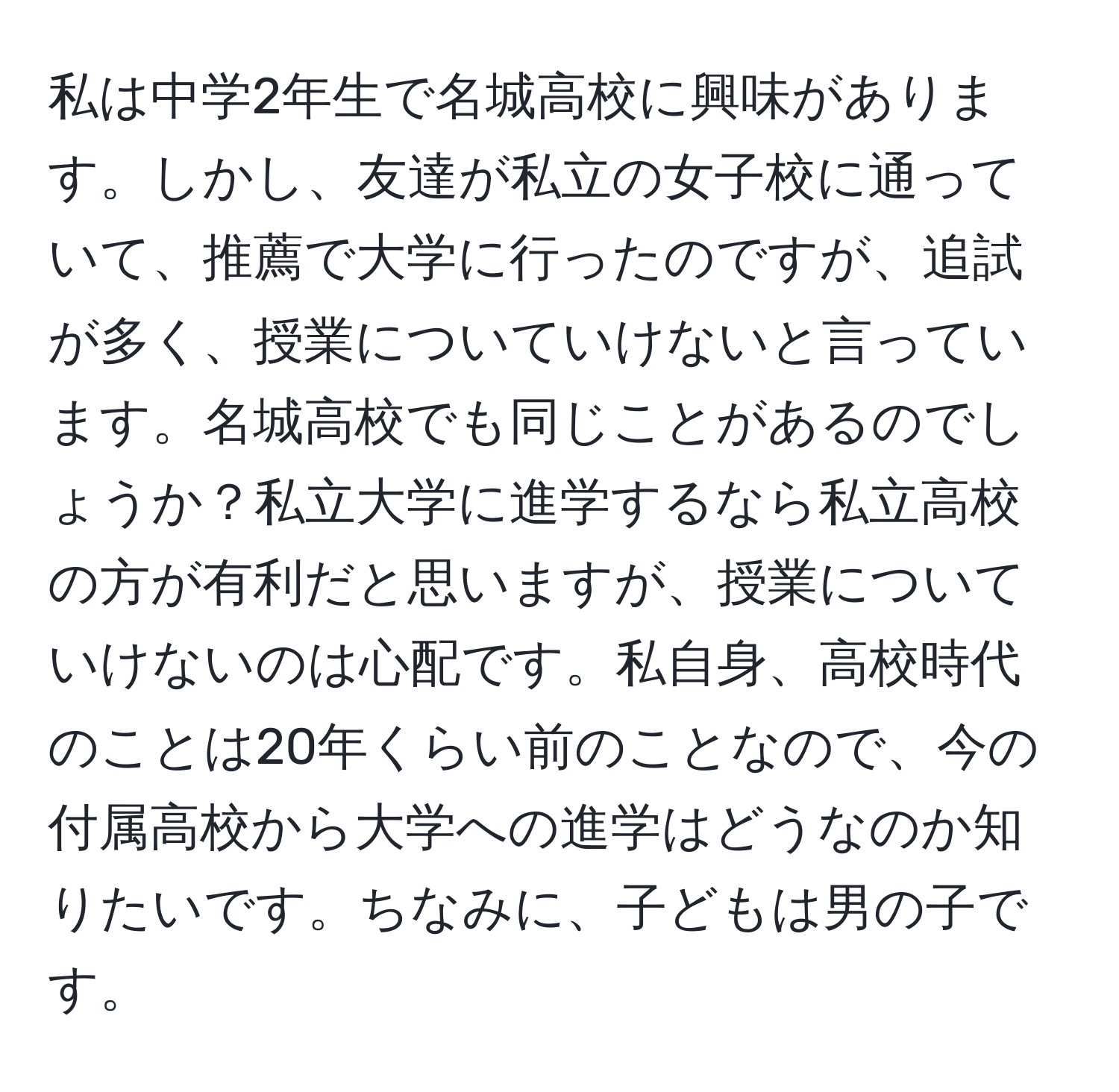 私は中学2年生で名城高校に興味があります。しかし、友達が私立の女子校に通っていて、推薦で大学に行ったのですが、追試が多く、授業についていけないと言っています。名城高校でも同じことがあるのでしょうか？私立大学に進学するなら私立高校の方が有利だと思いますが、授業についていけないのは心配です。私自身、高校時代のことは20年くらい前のことなので、今の付属高校から大学への進学はどうなのか知りたいです。ちなみに、子どもは男の子です。