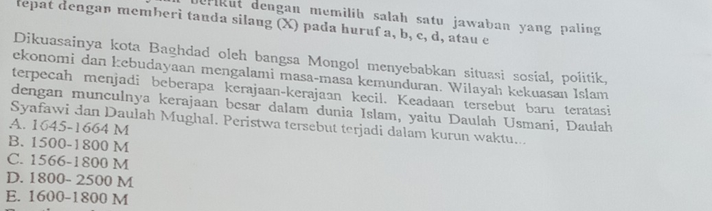 Jerikut dengan memilib salah satu jawaban yang paling
tepat dengan memberi tanda silang (X) pada huruf a, b, c, d, atau e
Dikuasainya kota Baghdad oleh bangsa Mongol menyebabkan situasi sosial, poiitik,
ekonomi dan kebudayaan mengalami masa-masa kemunduran. Wilayah kekuasan Islam
terpecah menjadi beberapa kerajaan-kerajaan kecil. Keadaan tersebut baru teratasi
dengan munculnya kerajaan besar dalam dunia Islam, yaitu Daulah Usmani, Daułah
Syafawi dan Daulah Mughal. Peristwa tersebut terjadi dalam kurun waktu...
A. 1645-1664 M
B. 1500-1800 M
C. 1566-1800 M
D. 1800- 2500 M
E. 1600-1800 M