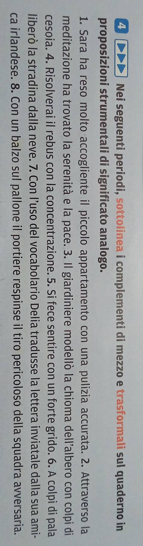 Nei seguenti periodi, sottolinea i complementi di mezzo e trasformali sul quaderno in 
proposizioni strumentali di significato analogo. 
1. Sara ha reso molto accogliente il piccolo appartamento con una pulizia accurata. 2. Attraverso la 
meditazione ha trovato la serenità e la pace. 3. Il giardiniere modellò la chioma dell’albero con colpi di 
cesoia. 4. Risolverai il rebus con la concentrazione. 5. Si fece sentire con un forte grido. 6. A colpi di pala 
liberò la stradina dalla neve. 7. Con l’uso del vocabolario Delia tradusse la lettera inviatale dalla sua ami- 
ca irlandese. 8. Con un balzo sul pallone il portiere respinse il tiro pericoloso della squadra avversaria.