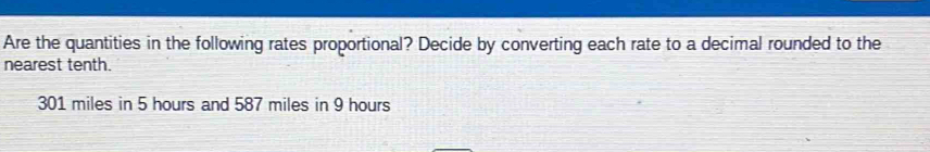 Are the quantities in the following rates proportional? Decide by converting each rate to a decimal rounded to the 
nearest tenth.
301 miles in 5 hours and 587 miles in 9 hours