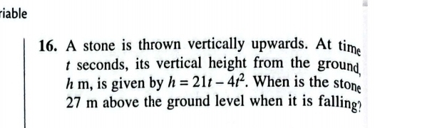 riable 
16. A stone is thrown vertically upwards. At time 
t seconds, its vertical height from the ground
h m, is given by h=21t-4t^2. When is the stone
27 m above the ground level when it is falling?