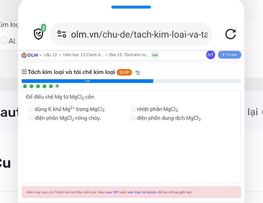 (im loç 2
º olm.vn/chu-de/tach-kim-loai-va-ta
Al.
#OLM > Lớp 12 > Hóa học 12 Cánh d... > Bìa 15. Tách kim lo... OLM & Trợ giúp
≡ Tách kim loại và tái chế kim loại SVIP
60%
Để điều chế Mg từ MgCl_2 cần
dùng K khử Mg^(2+) trong MgCl_2. nhiệt phân MgCl_2. lại
aul điện phân MgCl_2 nóng chảy. điện phân dung dịch MgCl_2. 
u
Hôm nay, bạn còn 5 lượt làm bài tập miễn phí. Hãy mua VIP * hoặc xác thực tài khoản để học không giới hạn!