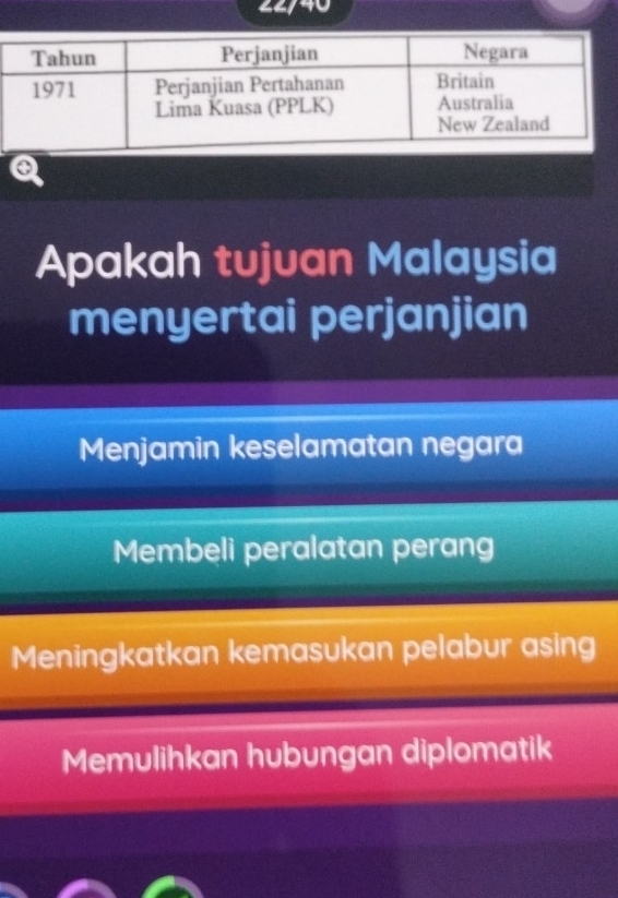 22/40
a
Apakah tujuan Malaysia
menyertai perjanjian
Menjamin keselamatan negara
Membeli peralatan perang
Meningkatkan kemasukan pelabur asing
Memulihkan hubungan diplomatik