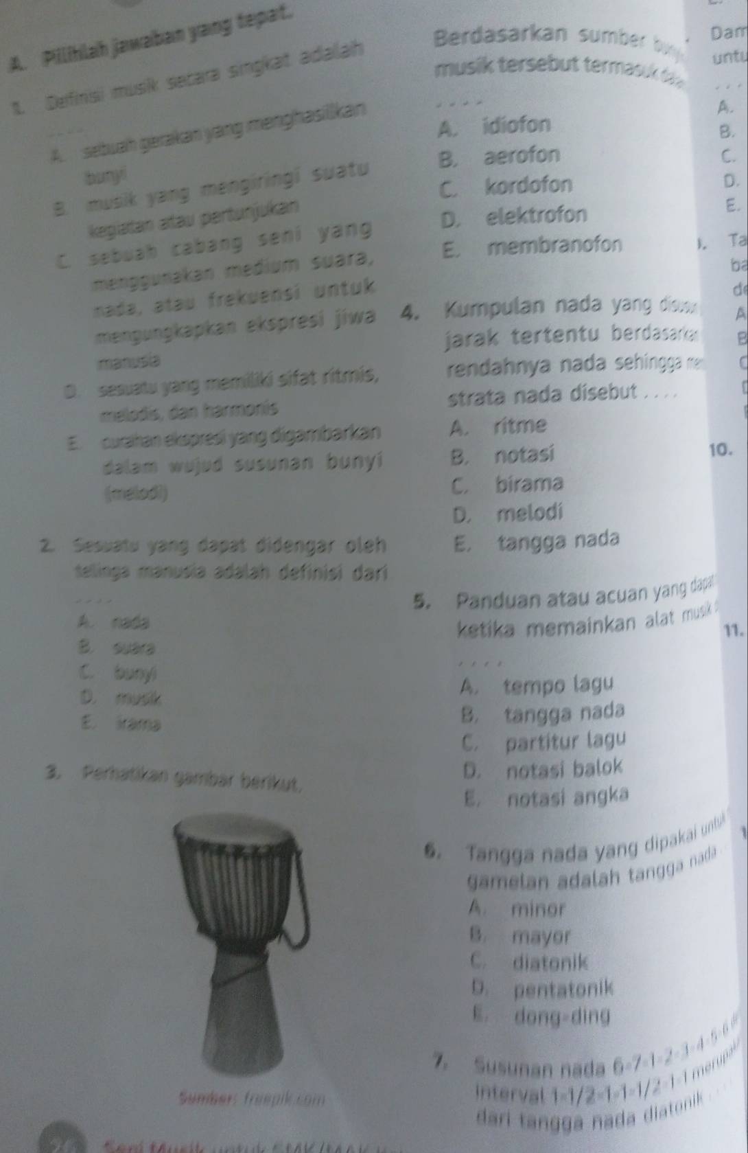 Pillihlah jawaban yang tepat.
musik tersebut termas  d _
1. Definisi musik secara singkat adalah
Berdasarkan sumber  b
Dam
untu
A.
A. idiofon
B.
A. sebuah gerakan yang menghasilkan
buryi B. aerofon
C.
C. kordofon
B. musik yang mengiringi suatu
D.
kegiatan atau pertunjukan
D. elektrofon
E.
C. sebuah cabang seni yang
E. membranofon
menggunakan medium suara,
ba
mada, atau frekuensi untuk ). Ta
d
mengungkapkan ekspresi jiwa 4. Kumpulan nada yang disusx
A
jarak tertentu berdasarka 
manusia 2
D. sesuatu yang memiliki sifat ritmis, rendahnya nada sehingga m C
melodis, dan harmonís strata nada disebut . . . .
E. curahan ekspresi yang digambarkan A. ritme
dalam wujud susunan bunyi B. notasi
10.
(melodi) C. birama
D. melodi
2. Sesuatu yang dapat didengar oleh E. tangga nada
telinga manusia adalah definisi darí
5. Panduan atau acuan yang dapa
A. nada
ketika memainkan alat musk .
B. suara 11.
C. bunyi
D. musk
A. tempo lagu
E， aa
B. tangga nada
C. partitur lagu
D. notasi balok
3. Perhatikan gambär berikut.
E. notasi angka
6. Tangga nada yang dipakai untb
gamelan adalah tangga nada
A. minor
B. mayor
C. diatonik
D. pentatonik
E. dong-dìng
7 Susunan nada 6-7-1-2-3-4-5-6 0
Sumber: friepikcom
nterval 1-1/2-1-1-1/2-1-1 merupe
dari tangga nada diatonik